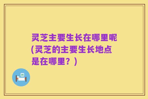 灵芝主要生长在哪里呢(灵芝的主要生长地点是在哪里?)