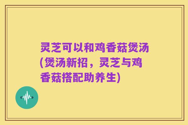灵芝可以和鸡香菇煲汤(煲汤新招,灵芝与鸡香菇搭配助养生)