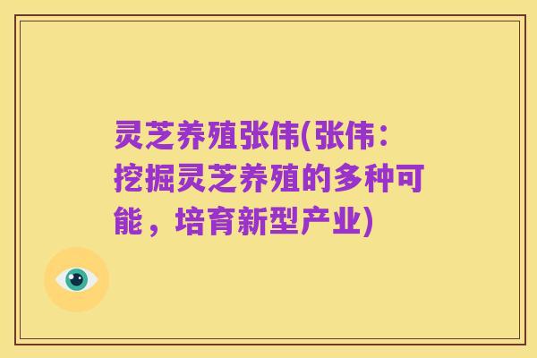 灵芝养殖张伟(张伟：挖掘灵芝养殖的多种可能，培育新型产业)