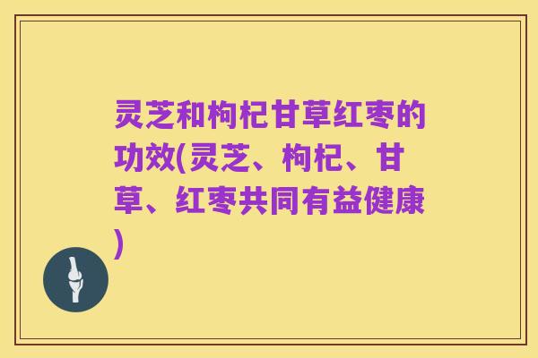 灵芝和枸杞甘草红枣的功效(灵芝、枸杞、甘草、红枣共同有益健康)