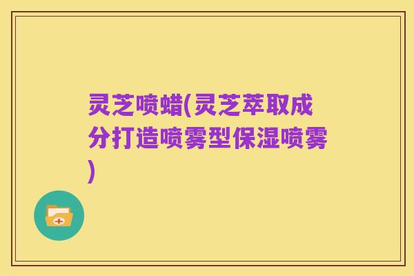 灵芝喷蜡(灵芝萃取成分打造喷雾型保湿喷雾)