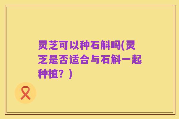 灵芝可以种石斛吗(灵芝是否适合与石斛一起种植？)