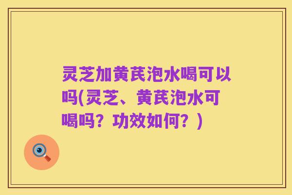 灵芝加黄芪泡水喝可以吗(灵芝、黄芪泡水可喝吗？功效如何？)