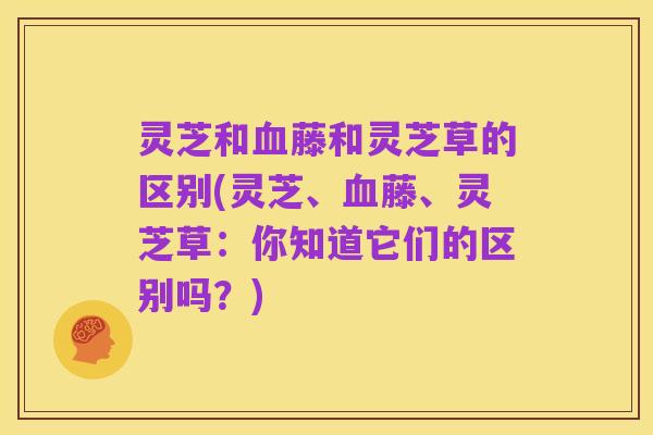 灵芝和血藤和灵芝草的区别(灵芝、血藤、灵芝草：你知道它们的区别吗？)