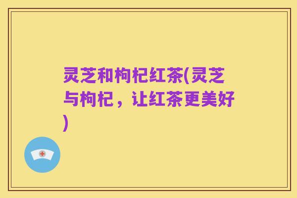 灵芝和枸杞红茶(灵芝与枸杞,让红茶更美好)