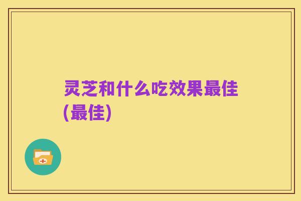 灵芝和什么吃效果最佳(最佳)