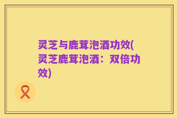 灵芝与鹿茸泡酒功效(灵芝鹿茸泡酒：双倍功效)