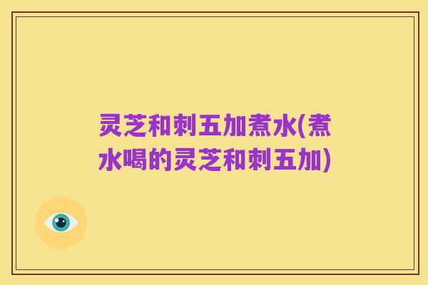 灵芝和刺五加煮水(煮水喝的灵芝和刺五加)