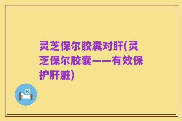 灵芝保尔胶囊对肝(灵芝保尔胶囊——有效保护肝脏)