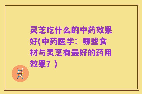 灵芝吃什么的中药效果好(中药医学：哪些食材与灵芝有最好的药用效果？)