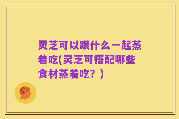 灵芝可以跟什么一起蒸着吃(灵芝可搭配哪些食材蒸着吃？)