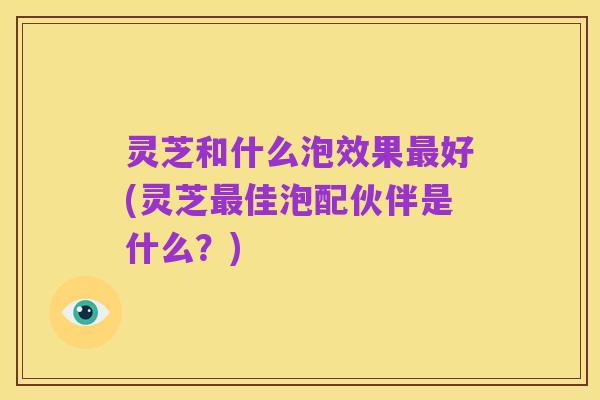 灵芝和什么泡效果最好(灵芝最佳泡配伙伴是什么？)