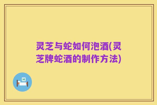 灵芝与蛇如何泡酒(灵芝牌蛇酒的制作方法)