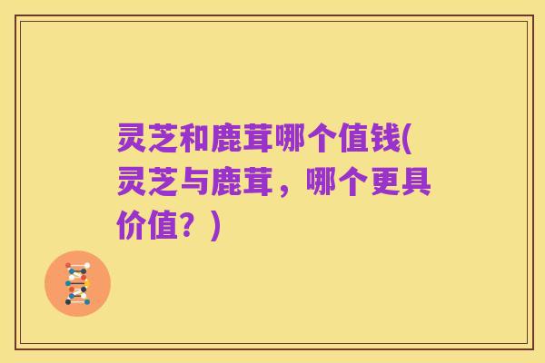 灵芝和鹿茸哪个值钱(灵芝与鹿茸，哪个更具价值？)