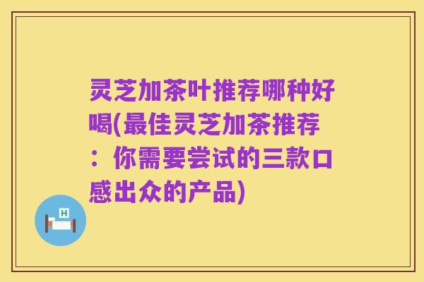 灵芝加茶叶推荐哪种好喝(最佳灵芝加茶推荐:你需要尝试的三款口感出众的产品)