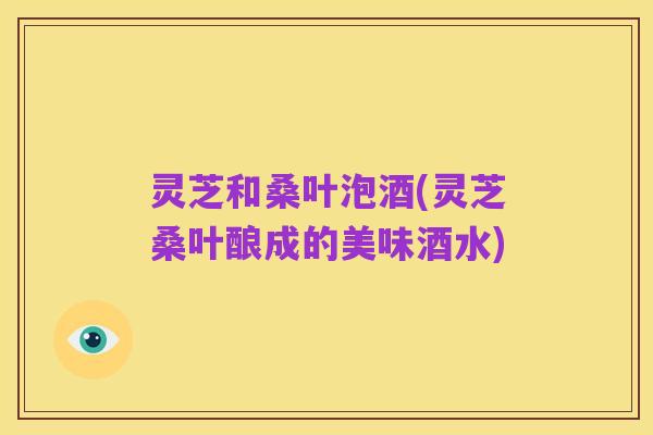 灵芝和桑叶泡酒(灵芝桑叶酿成的美味酒水)