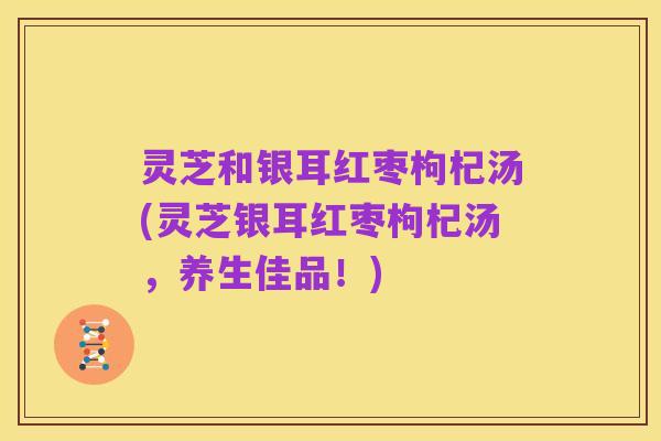 灵芝和银耳红枣枸杞汤(灵芝银耳红枣枸杞汤，养生佳品！)