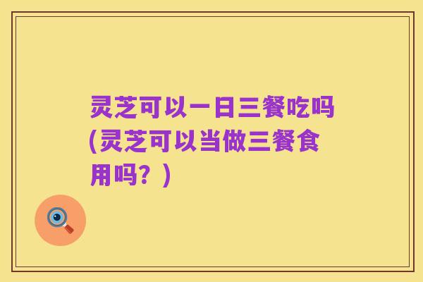灵芝可以一日三餐吃吗(灵芝可以当做三餐食用吗?)