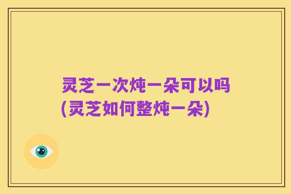 灵芝一次炖一朵可以吗(灵芝如何整炖一朵)