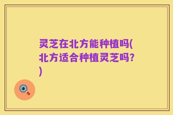 灵芝在北方能种植吗(北方适合种植灵芝吗？)