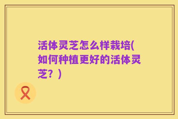 活体灵芝怎么样栽培(如何种植更好的活体灵芝?)