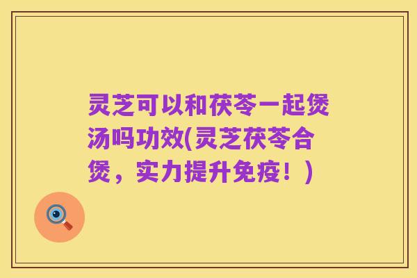 灵芝可以和茯苓一起煲汤吗功效(灵芝茯苓合煲,实力提升免疫!)