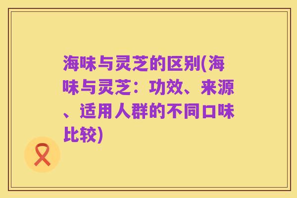 海味与灵芝的区别(海味与灵芝：功效、来源、适用人群的不同口味比较)