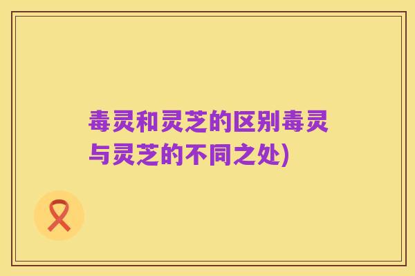 毒灵和灵芝的区别毒灵与灵芝的不同之处)