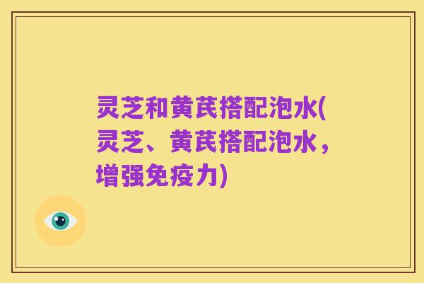 灵芝和黄芪搭配泡水(灵芝、黄芪搭配泡水,增强免疫力)