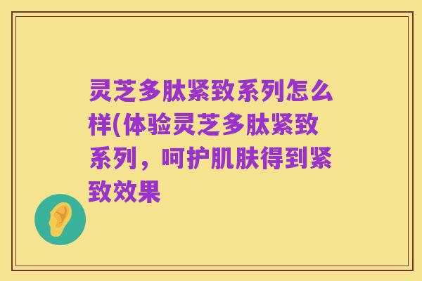 灵芝多肽紧致系列怎么样(体验灵芝多肽紧致系列,呵护肌肤得到紧致效果