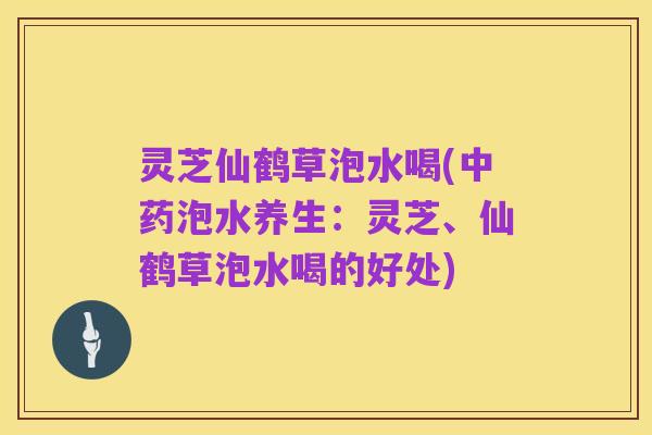灵芝仙鹤草泡水喝(中药泡水养生:灵芝、仙鹤草泡水喝的好处)