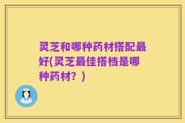 灵芝和哪种药材搭配最好(灵芝最佳搭档是哪种药材？)