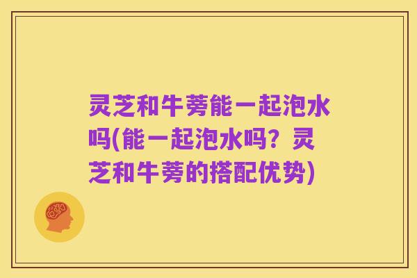 灵芝和牛蒡能一起泡水吗(能一起泡水吗？灵芝和牛蒡的搭配优势)