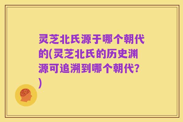 灵芝北氏源于哪个朝代的(灵芝北氏的历史渊源可追溯到哪个朝代?)