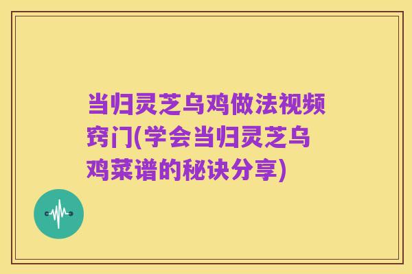 当归灵芝乌鸡做法视频窍门(学会当归灵芝乌鸡菜谱的秘诀分享)