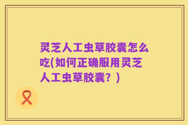 灵芝人工虫草胶囊怎么吃(如何正确服用灵芝人工虫草胶囊?)