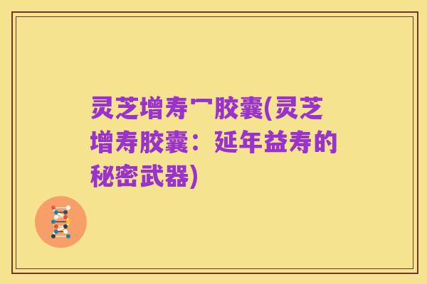 灵芝增寿冖胶囊(灵芝增寿胶囊：延年益寿的秘密武器)