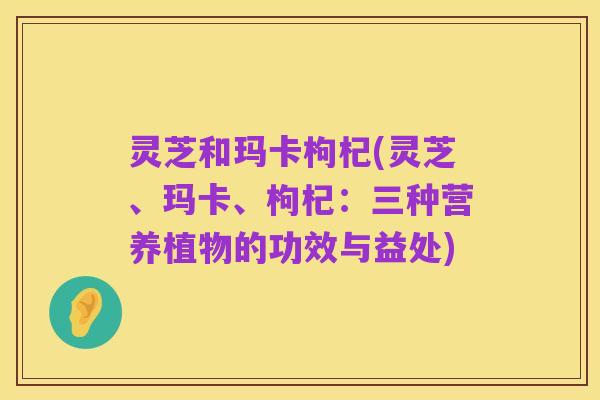 灵芝和玛卡枸杞(灵芝、玛卡、枸杞:三种营养植物的功效与益处)