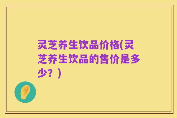灵芝养生饮品价格(灵芝养生饮品的售价是多少?)