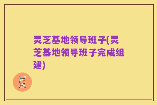 灵芝基地领导班子(灵芝基地领导班子完成组建)