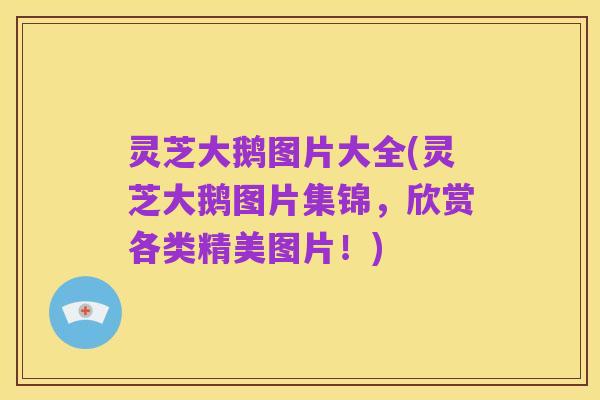 灵芝大鹅图片大全(灵芝大鹅图片集锦,欣赏各类精美图片!)