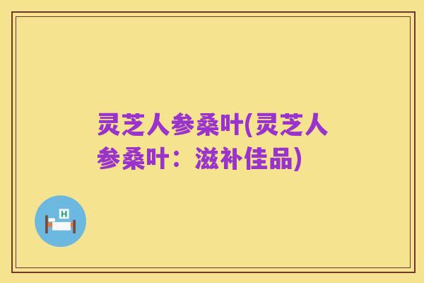 灵芝人参桑叶(灵芝人参桑叶：滋补佳品)