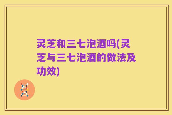 灵芝和三七泡酒吗(灵芝与三七泡酒的做法及功效)