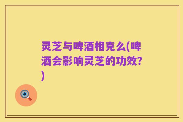 灵芝与啤酒相克么(啤酒会影响灵芝的功效?)