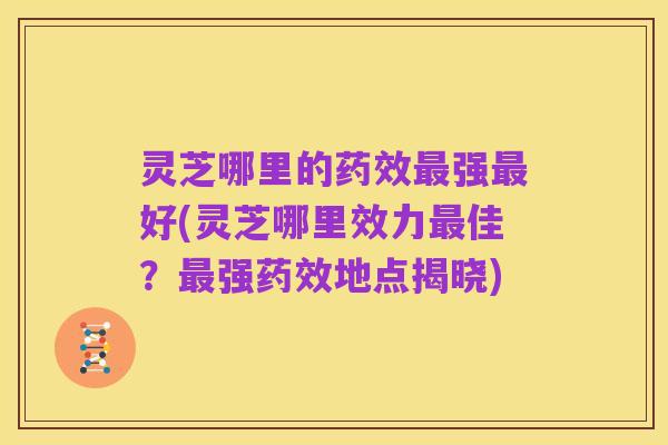 灵芝哪里的药效最强最好(灵芝哪里效力最佳？最强药效地点揭晓)