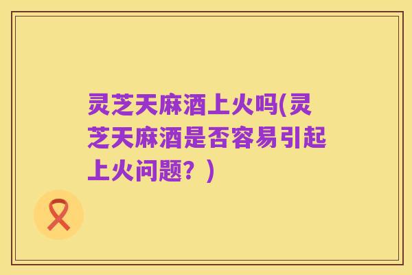 灵芝天麻酒上火吗(灵芝天麻酒是否容易引起上火问题?)
