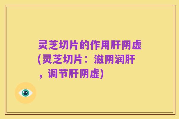 灵芝切片的作用肝阴虚(灵芝切片:滋阴润肝,调节肝阴虚)