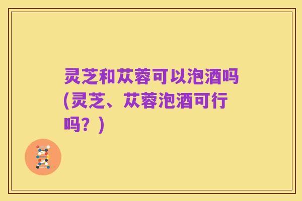 灵芝和苁蓉可以泡酒吗(灵芝、苁蓉泡酒可行吗？)