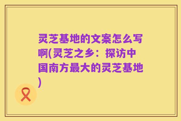 灵芝基地的文案怎么写啊(灵芝之乡：探访中国南方最大的灵芝基地)