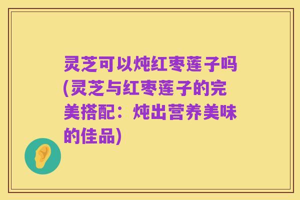 灵芝可以炖红枣莲子吗(灵芝与红枣莲子的完美搭配:炖出营养美味的佳品)
